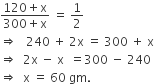 fraction numerator 120 plus straight x over denominator 300 plus straight x end fraction space equals space 1 half
rightwards double arrow space space space 240 space plus space 2 straight x space equals space 300 space plus space straight x
rightwards double arrow space space 2 straight x space minus space straight x space space equals 300 space minus space 240
rightwards double arrow space space straight x space equals space 60 space gm.