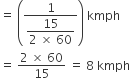 equals space open parentheses fraction numerator 1 over denominator begin display style fraction numerator 15 over denominator 2 space cross times space 60 end fraction end style end fraction close parentheses space kmph
equals space fraction numerator 2 space cross times space 60 over denominator 15 end fraction space equals space 8 space kmph