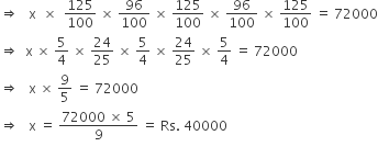 rightwards double arrow space space space straight x space space cross times space space 125 over 100 space cross times space 96 over 100 space cross times space 125 over 100 space cross times space 96 over 100 space cross times space 125 over 100 space equals space 72000
rightwards double arrow space space straight x space cross times space 5 over 4 space cross times space 24 over 25 space cross times space 5 over 4 space cross times space 24 over 25 space cross times space 5 over 4 space equals space 72000
rightwards double arrow space space space straight x space cross times space 9 over 5 space equals space 72000
rightwards double arrow space space space straight x space equals space fraction numerator 72000 space cross times space 5 over denominator 9 end fraction space equals space Rs. space 40000
