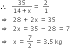 therefore space space space fraction numerator 35 over denominator 14 plus straight x end fraction equals space space 2 over 1
rightwards double arrow space space space 28 space plus space 2 straight x space equals space 35
rightwards double arrow space space space 2 straight x space equals space 35 space minus space 28 space equals space 7
rightwards double arrow space space space straight x space equals space 7 over 2 space equals space 3.5 space kg