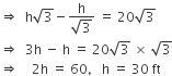 rightwards double arrow space space straight h square root of 3 minus fraction numerator straight h over denominator square root of 3 end fraction space equals space 20 square root of 3
rightwards double arrow space space 3 straight h space minus space straight h space equals space 20 square root of 3 space cross times space square root of 3
rightwards double arrow space space space space 2 straight h space equals space 60 comma space space space straight h space equals space 30 space ft