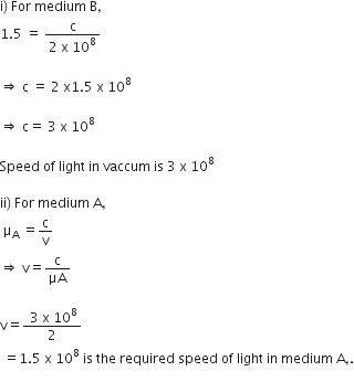 straight i right parenthesis space For space medium space straight B comma
1.5 space equals space fraction numerator straight c over denominator 2 space straight x space 10 to the power of 8 end fraction

rightwards double arrow space straight c space equals space 2 space straight x 1.5 space straight x space 10 to the power of 8

rightwards double arrow space straight c equals space 3 space straight x space 10 to the power of 8

Speed space of space light space in space vaccum space is space 3 space straight x space 10 to the power of 8

ii right parenthesis space For space medium space straight A comma
space straight mu subscript straight A space equals straight c over straight v
rightwards double arrow space straight v equals straight c over μA

straight v equals fraction numerator space 3 space straight x space 10 to the power of 8 over denominator 2 end fraction
space equals 1.5 space straight x space 10 to the power of 8 space is space the space required space speed space of space light space in space medium space straight A comma.
