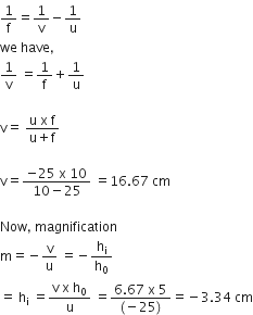 1 over straight f equals 1 over straight v minus 1 over straight u
we space have comma
1 over straight v space equals 1 over straight f plus 1 over straight u

straight v equals space fraction numerator straight u space straight x space straight f over denominator straight u plus straight f end fraction

straight v equals fraction numerator negative 25 space straight x space 10 over denominator 10 minus 25 end fraction space equals 16.67 space cm

Now comma space magnification
straight m equals negative straight v over straight u space equals negative straight h subscript straight i over straight h subscript 0
equals space straight h subscript straight i space equals fraction numerator straight v space straight x space straight h subscript 0 over denominator straight u end fraction space equals fraction numerator 6.67 space straight x space 5 over denominator left parenthesis negative 25 right parenthesis end fraction equals negative 3.34 space cm