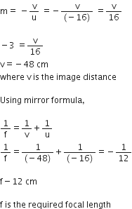 straight m equals space minus straight v over straight u space equals negative fraction numerator straight v over denominator left parenthesis negative 16 right parenthesis end fraction space equals straight v over 16

minus 3 space equals straight v over 16
straight v equals negative 48 space cm
where space straight v space is space the space image space distance

Using space mirror space formula comma

1 over straight f equals 1 over straight v plus 1 over straight u
1 over straight f equals fraction numerator 1 over denominator left parenthesis negative 48 right parenthesis end fraction plus fraction numerator 1 over denominator left parenthesis negative 16 right parenthesis end fraction equals negative 1 over 12

straight f minus 12 space cm space

straight f space is space the space required space focal space length