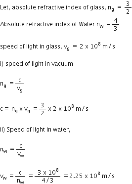 Let comma space absolute space refractive space index space of space glass comma space straight n subscript straight g space equals space 3 over 2
Absolute space refractive space index space of space Water space straight n subscript straight w space equals 4 over 3

speed space of space light space in space glass comma space straight v subscript straight g space equals space 2 space straight x space 10 to the power of 8 space straight m divided by straight s

straight i right parenthesis space speed space of space light space in space vacuum

straight n subscript straight g space equals straight c over straight v subscript straight g

straight c equals space straight n subscript straight g space straight x space straight v subscript straight g space equals 3 over 2 space straight x space 2 space straight x space 10 to the power of 8 space straight m divided by straight s

ii right parenthesis space Speed space of space light space in space water comma

straight n subscript straight w space equals straight c over straight v subscript straight w

straight v subscript straight w space equals straight c over straight n subscript straight w space equals fraction numerator space 3 space straight x space 10 to the power of 8 over denominator 4 divided by 3 end fraction space equals 2.25 space straight x space 10 to the power of 8 space straight m divided by straight s