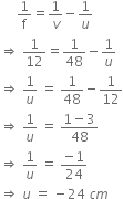 space space space space space 1 over straight f equals 1 over v minus 1 over u
rightwards double arrow space 1 over 12 equals 1 over 48 minus 1 over u
rightwards double arrow space 1 over u space equals space 1 over 48 minus 1 over 12
rightwards double arrow space 1 over u space equals space fraction numerator 1 minus 3 over denominator 48 end fraction
rightwards double arrow space 1 over u space equals space fraction numerator negative 1 over denominator 24 end fraction
rightwards double arrow space u space equals space minus 24 space c m