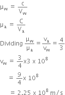 straight mu subscript straight w space equals space straight c over straight V subscript straight w
straight mu subscript straight a space equals space straight C over straight V subscript straight a
Dividing space straight mu subscript straight w over straight mu subscript straight a equals straight v subscript straight a over straight v subscript straight w equals 4 over 3
straight v subscript straight w space equals space 3 over 4 straight x 3 space straight x space 10 to the power of 8
space space space space space equals space 9 over 4 straight x space 10 to the power of 8
space space space space space space equals space 2.25 space straight x space 10 to the power of 8 space straight m divided by straight s
