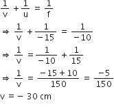 1 over straight v space plus 1 over straight u space equals space 1 over straight f
rightwards double arrow space 1 over straight v space plus fraction numerator 1 over denominator negative 15 end fraction space equals space fraction numerator 1 over denominator negative 10 end fraction
rightwards double arrow space 1 over straight v space equals fraction numerator 1 over denominator negative 10 end fraction space plus 1 over 15
rightwards double arrow space 1 over straight v space equals space fraction numerator negative 15 plus 10 over denominator 150 end fraction space equals space fraction numerator negative 5 over denominator 150 end fraction
straight v space equals negative space 30 space cm
