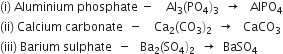 left parenthesis straight i right parenthesis space Aluminium space phosphate space minus space space space space Al subscript 3 left parenthesis PO subscript 4 right parenthesis subscript 3 space space rightwards arrow space space space AlPO subscript 4
left parenthesis ii right parenthesis space Calcium space carbonate space space minus space space space space Ca subscript 2 left parenthesis CO subscript 3 right parenthesis subscript 2 space space rightwards arrow space space space CaCO subscript 3
left parenthesis iii right parenthesis space Barium space sulphate space space minus space space space Ba subscript 2 left parenthesis SO subscript 4 right parenthesis subscript 2 space space rightwards arrow space space BaSO subscript 4