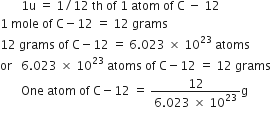 space space space space space space space 1 straight u space equals space 1 divided by 12 space th space of space 1 space atom space of space straight C space minus space 12
1 space mole space of space straight C minus 12 space equals space 12 space grams
12 space grams space of space straight C minus 12 space equals space 6.023 space cross times space 10 to the power of 23 space atoms
or space space space 6.023 space cross times space 10 to the power of 23 space atoms space of space straight C minus 12 space equals space 12 space grams
space space space space space space space One space atom space of space straight C minus 12 space equals space fraction numerator 12 over denominator 6.023 space cross times space 10 to the power of 23 end fraction straight g
