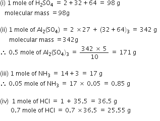 left parenthesis straight i right parenthesis space 1 space mole space of space straight H subscript 2 SO subscript 4 space equals space 2 plus 32 plus 64 space equals space 98 space straight g
space space space molecular space mass space equals 98 straight g

left parenthesis ii right parenthesis space 1 space mole space of space Al subscript 2 left parenthesis SO subscript 4 right parenthesis space equals space 2 space cross times 27 space plus space left parenthesis 32 plus 64 right parenthesis subscript 3 space equals space 342 space straight g space space
space space space space space space molecular space mass space equals 342 straight g
therefore space 0.5 space mole space of space Al subscript 2 left parenthesis SO subscript 4 right parenthesis subscript 3 space equals space fraction numerator 342 space cross times space 5 over denominator 10 end fraction space equals space 171 space straight g

left parenthesis iii right parenthesis space 1 space mole space of space NH subscript 3 space equals space 14 plus 3 space equals space 17 space straight g
therefore space 0.05 space mole space of space NH subscript 3 space equals space 17 space cross times space 0.05 space equals space 0.85 space straight g

left parenthesis iv right parenthesis space space 1 space mole space of space HCl space equals space 1 space plus space 35.5 space equals space 36.5 space straight g
space space space space space space space 0.7 space mole space of space HCl space equals space 0.7 space cross times 36.5 space equals space 25.55 space straight g space
