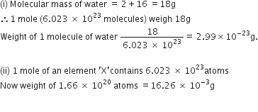 left parenthesis straight i right parenthesis space Molecular space mass space of space water space equals space 2 plus 16 space equals 18 straight g
therefore 1 space mole space left parenthesis 6.023 space cross times space 10 to the power of 23 space molecules right parenthesis space weigh space 18 straight g
Weight space of space 1 space molecule space of space water space fraction numerator 18 over denominator 6.023 space cross times space 10 to the power of 23 end fraction equals space 2.99 cross times 10 to the power of negative 23 end exponent straight g.

left parenthesis ii right parenthesis space 1 space mole space of space an space element space apostrophe straight X apostrophe contains space 6.023 space cross times space 10 to the power of 23 atoms
Now space weight space of space 1.66 space cross times space 10 to the power of 20 space atoms space equals 16.26 space cross times space 10 to the power of negative 3 end exponent straight g

