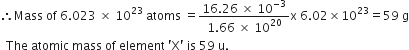 therefore Mass space of space 6.023 space cross times space 10 to the power of 23 space atoms space equals fraction numerator 16.26 space cross times space 10 to the power of negative 3 end exponent over denominator 1.66 space cross times space 10 to the power of 20 end fraction straight x space 6.02 cross times 10 to the power of 23 equals 59 space straight g
space space The space atomic space mass space of space element space apostrophe straight X apostrophe space is space 59 space straight u.