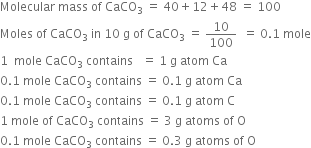 Molecular space mass space of space CaCO subscript 3 space equals space 40 plus 12 plus 48 space equals space 100
Moles space of space CaCO subscript 3 space in space 10 space straight g space of space CaCO subscript 3 space equals space 10 over 100 space space equals space 0.1 space mole
1 space space mole space CaCO subscript 3 space contains space space space equals space 1 space straight g space atom space Ca
0.1 space mole space CaCO subscript 3 space contains space equals space 0.1 space straight g space atom space Ca
0.1 space mole space CaCO subscript 3 space contains space equals space 0.1 space straight g space atom space straight C
1 space mole space of space CaCO subscript 3 space contains space equals space 3 space straight g space atoms space of space straight O
0.1 space mole space CaCO subscript 3 space contains space equals space 0.3 space straight g space atoms space of space straight O