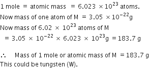1 space mole space equals space atomic space mass space space equals space 6.023 space cross times 10 to the power of 23 space atoms. space
Now space mass space of space one space atom space of space straight M space equals space 3.05 space cross times 10 to the power of negative 22 end exponent straight g
Now space mass space of space 6.02 space cross times space 10 to the power of 23 space atoms space of space straight M space
space space equals space 3.05 space cross times space 10 to the power of negative 22 end exponent space cross times space 6.023 space cross times space 10 to the power of 23 straight g space equals 183.7 space straight g

therefore space space space space space Mass space of space 1 space mole space or space atomic space mass space of space straight M space equals 183.7 space straight g
This space could space be space tungsten space left parenthesis straight W right parenthesis.