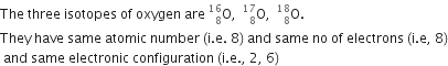 The space three space isotopes space of space oxygen space are space straight O presubscript 8 presuperscript 16 comma space space straight O presubscript 8 presuperscript 17 comma space space straight O presubscript 8 presuperscript 18. space
They space have space same space atomic space number space left parenthesis straight i. straight e. space 8 right parenthesis space and space same space no space of space electrons space left parenthesis straight i. straight e comma space 8 right parenthesis
space and space same space electronic space configuration space left parenthesis straight i. straight e. comma space 2 comma space 6 right parenthesis