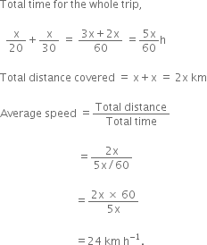Total space time space for space the space whole space trip comma space

space space straight x over 20 plus straight x over 30 space equals space fraction numerator 3 straight x plus 2 straight x over denominator 60 end fraction space equals fraction numerator 5 straight x over denominator 60 end fraction straight h

Total space distance space covered space equals space straight x plus straight x space equals space 2 straight x space km

Average space speed space equals fraction numerator Total space distance over denominator Total space time end fraction

space space space space space space space space space space space space space space space space space space space space space space space space space space space space space equals fraction numerator 2 straight x over denominator 5 straight x divided by 60 end fraction

space space space space space space space space space space space space space space space space space space space space space space space space space space space space equals fraction numerator 2 straight x space cross times space 60 over denominator 5 straight x end fraction

space space space space space space space space space space space space space space space space space space space space space space space space space space space space equals 24 space km space straight h to the power of negative 1 end exponent.