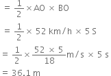 
space equals space 1 half cross times AO space cross times space BO
space equals space 1 half cross times space 52 space km divided by straight h space cross times space 5 space straight S
equals space 1 half cross times fraction numerator 52 space cross times space 5 over denominator 18 end fraction straight m divided by straight s space cross times space 5 space straight s space
equals space 36.1 space straight m