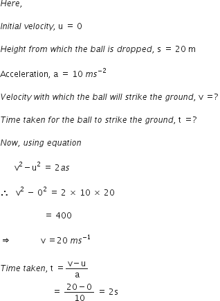H e r e comma space

I n i t i a l space v e l o c i t y comma space straight u space equals space 0

H e i g h t space f r o m space w h i c h space t h e space b a l l space i s space d r o p p e d comma space straight s space equals space 20 space straight m

Acceleration comma space straight a space equals space 10 space m s to the power of negative 2 end exponent space

V e l o c i t y space w i t h space w h i c h space t h e space b a l l space w i l l space s t r i k e space t h e space g r o u n d comma space straight v space equals ? space

T i m e space t a k e n space f o r space t h e space b a l l space t o space s t r i k e space t h e space g r o u n d comma space straight t space equals ?

N o w comma space u s i n g space e q u a t i o n

space space space space space space space straight v squared minus straight u squared space equals space 2 a s

therefore space space space straight v squared space minus space 0 squared space equals space 2 space cross times space 10 space cross times space 20 space

space space space space space space space space space space space space space space space space space space space space space equals space 400

rightwards double arrow space space space space space space space space space space space space space space straight v space equals 20 space m s to the power of negative 1 end exponent

T i m e space t a k e n comma space straight t space equals fraction numerator straight v minus straight u over denominator straight a end fraction space
space space space space space space space space space space space space space space space space space space space space space space space space space equals space fraction numerator 20 minus 0 over denominator 10 end fraction space equals space 2 straight s
