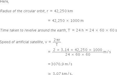 Here comma space

R a d i u s space o f space t h e space c i r c u l a r space o r b i t comma space straight r space equals space 42 comma 250 space km space

space space space space space space space space space space space space space space space space space space space space space space space space space space space space space space space space space space space space space space space space space space space space space space space space space space space space space space equals space 42 comma 250 space cross times space 1000 space straight m

T i m e space t a k e n space t o space r e v o l v e space a r o u n d space t h e space e a r t h comma space straight T space equals space 24 space straight h space equals space 24 space cross times space 60 space cross times space 60 space straight s

Speed space o f space a r t i f i c i a l space s a t e l l i t e comma space straight v space equals space fraction numerator 2 πr over denominator straight T end fraction
space space space space space space space space space space space space space space space space space space space space space space space space space space space space space space space space space space space space space space space space space space space space space space space space space space space space space space equals space fraction numerator 2 space cross times space 3.14 space cross times space 42 comma 250 space cross times space 1000 over denominator 24 space cross times space 60 space cross times space 60 end fraction straight m divided by straight s

space space space space space space space space space space space space space space space space space space space space space space space space space space space space space space space space space space space space space space space space space space space space space space space space space space space space space space equals 3070.9 space straight m divided by straight s space

space space space space space space space space space space space space space space space space space space space space space space space space space space space space space space space space space space space space space space space space space space space space space space space space space space space space space space asymptotically equal to space space 3.07 space km divided by straight s. space