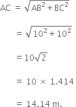 AC space equals space square root of AB squared plus BC squared end root space

space space space space space space space equals space square root of 10 squared plus 10 squared end root space

space space space space space space space equals 10 square root of 2 space
space
space space space space space space space equals space 10 space cross times space 1.414 space

space space space space space space space equals space 14.14 space straight m. space