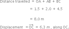 Distance space travelled space equals space OA space plus space AB space plus space BC

space space space space space space space space space space space space space space space space space space space space space space space space space space space space space space space space space equals space 1.5 space plus space 2.0 space plus space 4.5
space
space space space space space space space space space space space space space space space space space space space space space space space space space space space space space space space space space equals space 8.0 space straight m

Displacement space space equals OC with rightwards arrow on top space equals space 6.3 space m space comma space along space OC.

