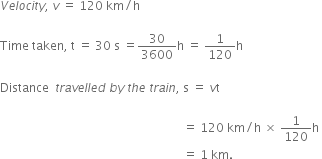 V e l o c i t y comma space v space equals space 120 space km divided by straight h

Time space taken comma space straight t space equals space 30 space straight s space equals 30 over 3600 straight h space equals space 1 over 120 straight h

Distance space space t r a v e l l e d space b y space t h e space t r a i n comma space straight s space equals space v straight t space

space space space space space space space space space space space space space space space space space space space space space space space space space space space space space space space space space space space space space space space space space space space space space space space space space space space space space space space space space space space space space equals space 120 space km divided by straight h space cross times space 1 over 120 straight h space
space space space space space space space space space space space space space space space space space space space space space space space space space space space space space space space space space space space space space space space space space space space space space space space space space space space space space space space space space space space space space equals space 1 space km. space
