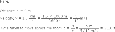 Here comma space space space space space

D i s tan c e comma space straight s space equals space 9 space straight m
V e l o c i t y comma space v space equals 1.5 space km over straight h space equals fraction numerator 1.5 space cross times space 1000 space straight m over denominator 3600 space straight s end fraction space equals 5 over 12 straight m divided by straight s space
T i m e space t a k e n space t o space m o v e space a c r o s s space t h e space r o o m comma space straight t space equals space straight s over v equals fraction numerator 9 space straight m over denominator 5 divided by 12 space straight m divided by straight s end fraction equals space 21.6 space straight s
