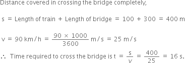 Distance space covered space in space crossing space the space bridge space completely comma space

space straight s space equals space Length space of space train space plus space Length space of space bridge space equals space 100 space plus space 300 space equals space 400 space straight m

space straight v space equals space 90 space km divided by straight h space equals space fraction numerator 90 space cross times space 1000 over denominator 3600 end fraction space straight m divided by straight s space equals space 25 space straight m divided by straight s
therefore space space Time space required space to space cross space the space bridge space is space straight t space equals space straight s over v space equals space 400 over 25 space equals space 16 space straight s.