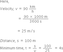 Here comma space
V e l o c i t y comma space v space equals space 90 space km over straight h space
space space space space space space space space space space space space space space space space space space space space equals space fraction numerator 90 space cross times space 1000 space straight m over denominator 3600 space straight s end fraction space

space space space space space space space space space space space space space space space space space space space equals space 25 space straight m divided by straight s

D i s tan c e comma space straight s space equals space 100 space straight m space space space
Minimum space time comma space straight t space equals space straight s over v space equals space 100 over 25 space space equals space 4 straight s