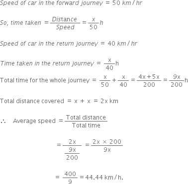 S p e e d space o f space c a r space i n space t h e space f o r w a r d space j o u r n e y space equals space 50 space k m divided by h r

S o comma space t i m e space t a k e n space equals fraction numerator D i s tan c e space over denominator S p e e d end fraction equals x over 50 h space

S p e e d space o f space c a r space i n space t h e space r e t u r n space j o u r n e y space equals space 40 space k m divided by h r

T i m e space t a k e n space i n space t h e space r e t u r n space j o u r n e y space equals space straight x over 40 straight h
Total space time space for space the space whole space journey space equals space straight x over 50 plus straight x over 40 equals fraction numerator 4 straight x plus 5 straight x over denominator 200 end fraction equals fraction numerator 9 straight x over denominator 200 end fraction straight h

Total space distance space covered space equals space straight x space plus space straight x space equals space 2 straight x space km

therefore space space space space Average space speed space equals fraction numerator Total space distance over denominator Total space time end fraction

space space space space space space space space space space space space space space space space space space space space space space space space space space space space space space space space space space space space space equals fraction numerator 2 straight x over denominator begin display style fraction numerator 9 straight x over denominator 200 end fraction end style end fraction space equals fraction numerator 2 straight x space cross times space 200 over denominator 9 straight x end fraction

space space space space space space space space space space space space space space space space space space space space space space space space space space space space space space space space space space space space equals space 400 over 9 equals 44.44 space km divided by straight h.