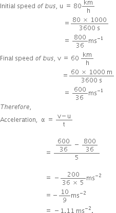 Initial space speed space o f space b u s comma space straight u space equals space 80 km over straight h space
space space space space space space space space space space space space space space space space space space space space space space space space space space space space space space space space space space space space space space space space space equals fraction numerator 80 space cross times space 1000 over denominator 3600 space straight s end fraction space
space space space space space space space space space space space space space space space space space space space space space space space space space space space space space space space space space space space space space space space space space equals space 800 over 36 ms to the power of negative 1 end exponent
Final space speed space o f space b u s comma space straight v space equals space 60 space km over straight h space
space space space space space space space space space space space space space space space space space space space space space space space space space space space space space space space space space space space space space space space space equals fraction numerator 60 space cross times space 1000 space straight m over denominator 3600 space straight s end fraction space
space space space space space space space space space space space space space space space space space space space space space space space space space space space space space space space space space space space space space space space space space equals space fraction numerator 600 over denominator 36 space end fraction ms to the power of negative 1 end exponent
T h e r e f o r e comma space
Acceleration comma space space straight alpha space equals space fraction numerator straight v minus straight u over denominator straight t end fraction

space space space space space space space space space space space space space space space space space space space space space space space space space space space space space equals space fraction numerator begin display style 600 over 36 end style space minus space begin display style 800 over 36 end style over denominator 5 end fraction space

space space space space space space space space space space space space space space space space space space space space space space space space space space space space space equals space minus fraction numerator 200 over denominator 36 space cross times space 5 end fraction ms to the power of negative 2 end exponent
space space space space space space space space space space space space space space space space space space space space space space space space space space space space space equals negative 10 over 9 ms to the power of negative 2 end exponent space
space space space space space space space space space space space space space space space space space space space space space space space space space space space space space equals space minus 1.11 space ms to the power of negative 2 end exponent.