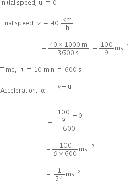 Initial space speed comma space straight u space equals space 0

Final space speed comma space v italic space italic equals italic space 40 space km over straight h space

space space space space space space space space space space space space space space space space space space space space space space space space space space equals fraction numerator 40 cross times 1000 space straight m over denominator 3600 space straight s end fraction space equals 100 over 9 ms to the power of negative 1 end exponent

Time comma space space space straight t space equals space 10 space min space equals space 600 space straight s

Acceleration comma space space straight alpha space equals space fraction numerator v minus straight u over denominator straight t end fraction space

space space space space space space space space space space space space space space space space space space space space space space space space space space space space space space equals fraction numerator begin display style 100 over 9 end style minus 0 over denominator 600 end fraction

space space space space space space space space space space space space space space space space space space space space space space space space space space space space space equals fraction numerator 100 over denominator 9 cross times 600 end fraction ms to the power of negative 2 end exponent

space space space space space space space space space space space space space space space space space space space space space space space space space space space space space equals space 1 over 54 ms to the power of negative 2 end exponent