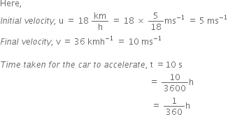Here comma space space
I n i t i a l space v e l o c i t y comma space straight u space equals space 18 space km over straight h space equals space 18 space cross times space 5 over 18 ms to the power of negative 1 end exponent space equals space 5 space ms to the power of negative 1 end exponent
F i n a l space v e l o c i t y comma space straight v space equals space 36 space kmh to the power of negative 1 end exponent space equals space 10 space ms to the power of negative 1 end exponent

T i m e space t a k e n space f o r space t h e space c a r space t o space a c c e l e r a t e comma space straight t space equals 10 space straight s space
space space space space space space space space space space space space space space space space space space space space space space space space space space space space space space space space space space space space space space space space space space space space space space space space space space space space space space space space space space space space space space space space space space space space space space space equals space 10 over 3600 straight h space
space space space space space space space space space space space space space space space space space space space space space space space space space space space space space space space space space space space space space space space space space space space space space space space space space space space space space space space space space space space space space space space space space space space space space space space space equals space 1 over 360 straight h