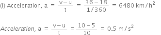 left parenthesis straight i right parenthesis space Acceleration comma space straight a space equals space fraction numerator straight v minus straight u over denominator straight t end fraction space equals space fraction numerator 36 minus 18 over denominator 1 divided by 360 end fraction space equals space 6480 space km divided by straight h squared space space space space

A c c e l e r a t i o n comma space straight a space equals space fraction numerator straight v minus straight u over denominator straight t end fraction space equals fraction numerator 10 minus 5 over denominator 10 end fraction space equals space 0.5 space straight m divided by straight s squared space space