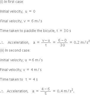 left parenthesis straight i right parenthesis space In space first space case colon space space space

Initial space velocity comma space space straight u space equals space 0

F i n a l space v e l o c i t y comma space straight v space equals space 6 space straight m divided by straight s

Time space taken space to space paddle space the space bicycle comma space straight t space equals space 30 space straight s

therefore space space space space Acceleration comma space space space space straight a space equals space fraction numerator straight v minus straight u over denominator straight t end fraction space equals space fraction numerator 6 minus 0 over denominator 30 end fraction space equals space 0.2 space straight m divided by straight s squared
left parenthesis ii right parenthesis space In space second space case colon space space

I n i t i a l space v e l o c i t y comma space straight u space equals 6 space straight m divided by straight s

Final space velocity comma space straight v space equals space 4 space straight m divided by straight s

Time space taken space to space space space straight t space equals space 4 space straight s

therefore space space space Acceleration comma space space space space straight a space equals space fraction numerator 4 minus 6 over denominator 5 end fraction space equals space 0.4 space straight m divided by straight s squared. space