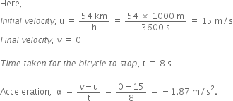 Here comma space
I n i t i a l space v e l o c i t y comma space straight u space equals space fraction numerator 54 space km over denominator straight h end fraction space equals space fraction numerator 54 space cross times space 1000 space straight m over denominator 3600 space straight s end fraction space equals space 15 space straight m divided by straight s
F i n a l space v e l o c i t y comma space v space equals space 0

T i m e space t a k e n space f o r space t h e space b i c y c l e space t o space s t o p comma space straight t space equals space 8 space straight s

Acceleration comma space space straight alpha space equals space fraction numerator v minus straight u over denominator straight t end fraction space equals space fraction numerator 0 minus 15 over denominator 8 end fraction space equals space minus 1.87 space straight m divided by straight s squared. space