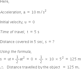 Here comma space

A c c e l e r a t i o n comma space straight a space equals space 10 space straight m divided by straight s squared

Initial space velocity comma space straight u space equals space 0

T i m e space o f space t r a v e l comma space space straight t space equals space 5 space straight s

Distance space covered space in space 5 space sec comma space straight s space equals space ?

U sin g space t h e space f o r m u l a comma
straight s space equals space ut plus 1 half at squared space equals space 0 space plus space 1 half space cross times space 10 space cross times space 5 squared space equals space 125 space straight m
therefore space space space Distance space travelled space by space the space object space space equals space 125 space straight m. space
