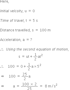 Here comma

I n i t i a l space v e l c o i t y comma space straight u space equals space 0

T i m e space o f space t r a v e l comma space straight t space equals space 5 space straight s

Distance space travelled comma space straight s space equals space 100 space straight m

Acceleration comma space straight a space equals space ?

therefore space space U sin g space t h e space s e c o n d space e q u a t i o n space o f space m o t i o n comma space
space space space space space space space space space space space space space space space space space space space space space straight s space equals space ut plus 1 half at squared
therefore space space space space 100 space equals space 0 plus 1 half straight a cross times 5 squared space space space space
rightwards double arrow space space space space 100 space equals space 25 over 2 straight a space space space space
rightwards double arrow space space space space space space space space space straight a space equals space fraction numerator 100 space cross times space 2 over denominator 25 end fraction space equals space space 8 space straight m divided by straight s squared
