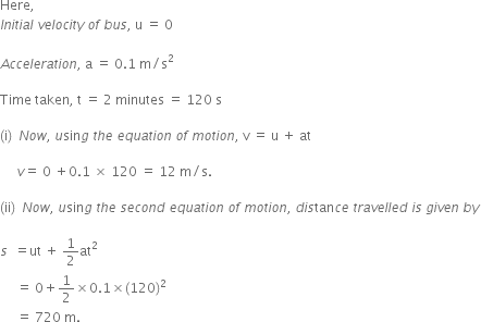 Here comma space space space
I n i t i a l space v e l o c i t y space o f space b u s comma space straight u space equals space 0

A c c e l e r a t i o n comma space straight a space equals space 0.1 space straight m divided by straight s squared

Time space taken comma space straight t space equals space 2 space minutes space equals space 120 space straight s

left parenthesis straight i right parenthesis space space N o w comma space u sin g space t h e space e q u a t i o n space o f space m o t i o n comma space straight v space equals space straight u space plus space at space

space space space space space v equals space 0 space plus 0.1 space cross times space 120 space equals space 12 space straight m divided by straight s. space

left parenthesis ii right parenthesis space space N o w comma space u sin g space t h e space s e c o n d space e q u a t i o n space o f space m o t i o n comma space d i s tan c e space t r a v e l l e d space i s space g i v e n space b y

s space space equals ut space plus space 1 half at squared space
space space space space space equals space 0 plus 1 half cross times 0.1 cross times left parenthesis 120 right parenthesis squared space
space space space space space equals space 720 space straight m.