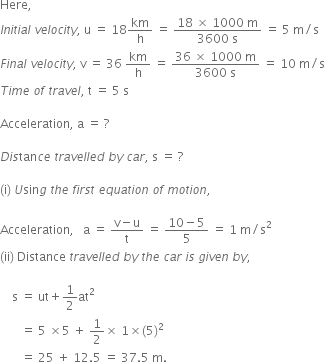 Here comma space
I n i t i a l space v e l o c i t y comma space straight u space equals space 18 km over straight h space equals space fraction numerator 18 space cross times space 1000 space straight m over denominator 3600 space straight s end fraction space equals space 5 space straight m divided by straight s
F i n a l space v e l o c i t y comma space straight v space equals space 36 space km over straight h space equals space fraction numerator 36 space cross times space 1000 space straight m over denominator 3600 space straight s end fraction space equals space 10 space straight m divided by straight s
T i m e space o f space t r a v e l comma space straight t space equals space 5 space straight s

Acceleration comma space straight a space equals space ? space space

D i s tan c e space t r a v e l l e d space b y space c a r comma space straight s space equals space ?

left parenthesis straight i right parenthesis space U sin g space t h e space f i r s t space e q u a t i o n space o f space m o t i o n comma space

Acceleration comma space space space straight a space equals space fraction numerator straight v minus straight u over denominator straight t end fraction space equals space fraction numerator 10 minus 5 over denominator 5 end fraction space equals space 1 space straight m divided by straight s squared
left parenthesis ii right parenthesis space Distance space t r a v e l l e d space b y space t h e space c a r space i s space g i v e n space b y comma

space space space space straight s space equals space ut plus 1 half at squared space
space space space space space space space equals space 5 space cross times 5 space plus space 1 half cross times space 1 cross times left parenthesis 5 right parenthesis squared
space space space space space space space equals space 25 space plus space 12.5 space equals space 37.5 space straight m.
