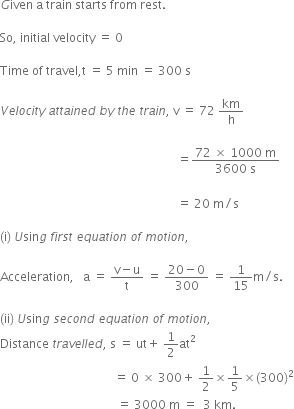 G iven space straight a space train space starts space from space rest.

So comma space initial space velocity space equals space 0

Time space of space travel comma straight t space equals space 5 space min space equals space 300 space straight s

V e l o c i t y space a t t a i n e d space b y space t h e space t r a i n comma space straight v space equals space 72 space km over straight h

space space space space space space space space space space space space space space space space space space space space space space space space space space space space space space space space space space space space space space space space space space space space space space space space space space space space space space space space space space space equals fraction numerator 72 space cross times space 1000 space straight m over denominator 3600 space straight s end fraction
space
space space space space space space space space space space space space space space space space space space space space space space space space space space space space space space space space space space space space space space space space space space space space space space space space space space space space space space space space space space space equals space 20 space straight m divided by straight s

left parenthesis straight i right parenthesis space U sin g space f i r s t space e q u a t i o n space o f space m o t i o n comma

Acceleration comma space space space straight a space equals space fraction numerator straight v minus straight u over denominator straight t end fraction space equals space fraction numerator 20 minus 0 over denominator 300 end fraction space equals space 1 over 15 straight m divided by straight s. space

left parenthesis ii right parenthesis space U sin g space s e c o n d space e q u a t i o n space o f space m o t i o n comma
Distance space t r a v e l l e d comma space straight s space equals space ut plus space 1 half at squared space
space space space space space space space space space space space space space space space space space space space space space space space space space space space space space space space space space space space space space space equals space 0 space cross times space 300 plus space 1 half cross times 1 fifth cross times left parenthesis 300 right parenthesis squared
space space space space space space space space space space space space space space space space space space space space space space space space space space space space space space space space space space space space space space space equals space 3000 space straight m space equals space space 3 space km.