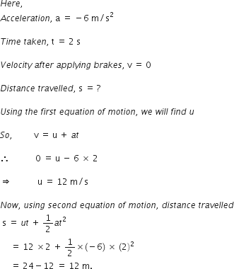 H e r e comma space
A c c e l e r a t i o n comma space straight a space equals space minus 6 space straight m divided by straight s squared

T i m e space t a k e n comma space straight t space equals space 2 space straight s

V e l o c i t y space a f t e r space a p p l y i n g space b r a k e s comma space straight v space equals space 0

D i s t a n c e space t r a v e l l e d comma space straight s space equals space ?

U s i n g space t h e space f i r s t space e q u a t i o n space o f space m o t i o n comma space w e space w i l l space f i n d space u

S o comma space space space space space space space space space space straight v space equals space straight u space plus space a t

therefore space space space space space space space space space space space space 0 space equals space straight u space minus space 6 space cross times space 2 space space space space space

rightwards double arrow space space space space space space space space space space space space straight u space equals space 12 space straight m divided by straight s

N o w comma space u s i n g space s e c o n d space e q u a t i o n space o f space m o t i o n comma space d i s t a n c e space t r a v e l l e d
space straight s space equals space u t space plus space 1 half a t squared space
space space space space space equals space 12 space cross times 2 space plus space 1 half cross times left parenthesis negative 6 right parenthesis space cross times space left parenthesis 2 right parenthesis squared space
space space space space space equals space 24 minus 12 space equals space 12 space straight m.
