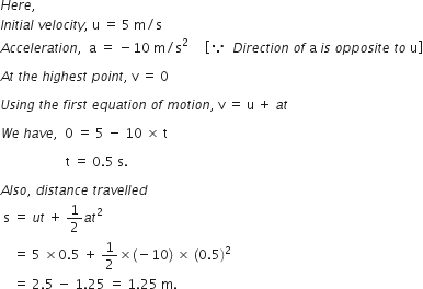 H e r e comma space space space
I n i t i a l space v e l o c i t y comma space straight u space equals space 5 space straight m divided by straight s
A c c e l e r a t i o n comma space space straight a space equals space minus 10 space straight m divided by straight s squared space space space space space open square brackets because space space D i r e c t i o n space o f space straight a space i s space o p p o s i t e space t o space straight u close square brackets

A t space t h e space h i g h e s t space p o i n t comma space straight v space equals space 0

U s i n g space t h e space f i r s t space e q u a t i o n space o f space m o t i o n comma space straight v space equals space straight u space plus space a t

W e space h a v e comma space space 0 space equals space 5 space minus space 10 space cross times space straight t space

space space space space space space space space space space space space space space space space space space space space straight t space equals space 0.5 space straight s.

A l s o comma space d i s t a n c e space t r a v e l l e d
space straight s space equals space u t space plus space 1 half a t squared space
space space space space equals space 5 space cross times 0.5 space plus space 1 half cross times left parenthesis negative 10 right parenthesis space cross times space left parenthesis 0.5 right parenthesis squared
space space space space equals space 2.5 space minus space 1.25 space equals space 1.25 space straight m. space space space space space space space space space space space space space