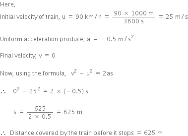 Here comma space space space space
Initial space velocity space of space train comma space straight u space equals space 90 space km divided by straight h space equals space fraction numerator 90 space cross times space 1000 space straight m over denominator 3600 space straight s end fraction space equals space 25 space straight m divided by straight s
Uniform space acceleration space produce comma space straight a space equals space minus 0.5 space straight m divided by straight s squared
Final space velocity comma space straight v space equals space 0
Now comma space using space the space formula comma space space space straight v squared space minus space straight u squared space equals space 2 as
therefore space space space space 0 squared space minus space 25 squared space equals space 2 space cross times space left parenthesis negative 0.5 right parenthesis space straight s space space
space space space
space space space space space space space space space straight s space equals space fraction numerator 625 over denominator 2 space cross times space 0.5 end fraction space equals space 625 space straight m
therefore space space Distance space covered space by space the space train space before space it space stops space equals space 625 space straight m