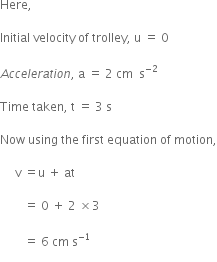 Here comma space space space

Initial space velocity space of space trolley comma space straight u space equals space 0

A c c e l e r a t i o n comma space straight a space equals space 2 space cm space space straight s to the power of negative 2 end exponent

Time space taken comma space straight t space equals space 3 space straight s

Now space using space the space first space equation space of space motion comma

space space space space space straight v space equals straight u space plus space at space

space space space space space space space space equals space 0 space plus space 2 space cross times 3 space

space space space space space space space space equals space 6 space cm space straight s to the power of negative 1 end exponent
