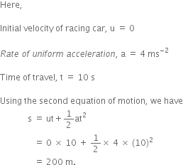 Here comma

Initial space velocity space of space racing space car comma space straight u space equals space 0

R a t e space o f space u n i f o r m space a c c e l e r a t i o n comma space straight a space equals space 4 space ms to the power of negative 2 end exponent

Time space of space travel comma space straight t space equals space 10 space straight s

Using space the space second space equation space of space motion comma space we space have
space space space space space space space space space space space space space straight s space equals space ut plus 1 half at squared
space space space space space space space space space space space space space space space space equals space 0 space cross times space 10 space plus space 1 half cross times space 4 space cross times space left parenthesis 10 right parenthesis squared space
space space space space space space space space space space space space space space space space equals space 200 space straight m.
