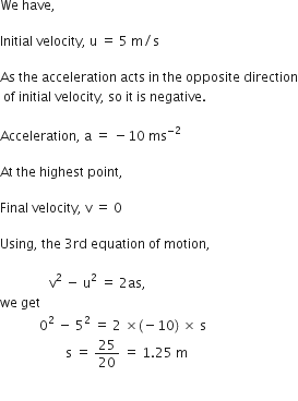We space have comma space

Initial space velocity comma space straight u space equals space 5 space straight m divided by straight s space

As space the space acceleration space acts space in space the space opposite space direction
space of space initial space velocity comma space so space it space is space negative.

Acceleration comma space straight a space equals space minus 10 space ms to the power of negative 2 end exponent

At space the space highest space point comma

Final space velocity comma space straight v space equals space 0

Using comma space the space 3 rd space equation space of space motion comma space

space space space space space space space space space space space space space space space straight v squared space minus space straight u squared space equals space 2 as comma space space
we space get
space space space space space space space space space space space space 0 squared space minus space 5 squared space equals space 2 space cross times left parenthesis negative 10 right parenthesis space cross times space straight s
space space space space space space space space space space space space space space space space space space space space straight s space equals space 25 over 20 space equals space 1.25 space straight m space space space space space space space space space space space

