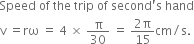 Speed space of space the space trip space of space second apostrophe straight s space hand
straight v space equals rω space equals space 4 space cross times space straight pi over 30 space equals space fraction numerator 2 straight pi over denominator 15 end fraction cm divided by straight s.