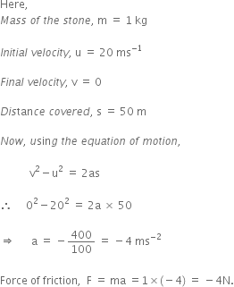 Here comma space space
M a s s space o f space t h e space s t o n e comma space straight m space equals space 1 space kg

I n i t i a l space v e l o c i t y comma space straight u space equals space 20 space ms to the power of negative 1 end exponent

F i n a l space v e l o c i t y comma space straight v space equals space 0

D i s tan c e space c o v e r e d comma space straight s space equals space 50 space straight m

N o w comma space u sin g space t h e space e q u a t i o n space o f space m o t i o n comma space

space space space space space space space space space space space straight v squared minus straight u squared space equals space 2 as space

therefore space space space space space 0 squared minus 20 squared space equals space 2 straight a space cross times space 50

rightwards double arrow space space space space space space straight a space equals space minus 400 over 100 space equals space minus 4 space ms to the power of negative 2 end exponent
space
Force space of space friction comma space space straight F space equals space ma space equals 1 cross times left parenthesis negative 4 right parenthesis space equals space minus 4 straight N.
space space space space space space space space space space space space space space
space space
space